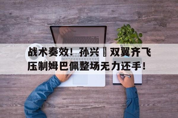 战术奏效!孙兴慜双翼齐飞压制姆巴佩整场无力还手!孙兴慜最佳进球视频 战术奏效!孙兴慜双翼齐飞压制姆巴佩整场无力还手!孙兴慜最佳进球视频